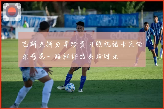 巴斯克斯分享珍贵旧照祝福卡瓦哈尔感恩一路相伴的美好时光