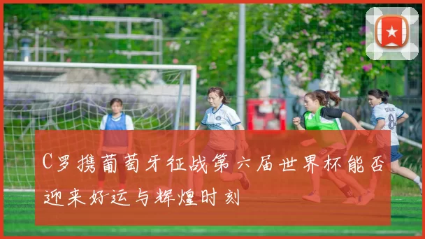 C罗携葡萄牙征战第六届世界杯能否迎来好运与辉煌时刻