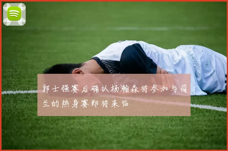 郭士强赛后确认杨瀚森将参加与荷兰的热身赛即将来临