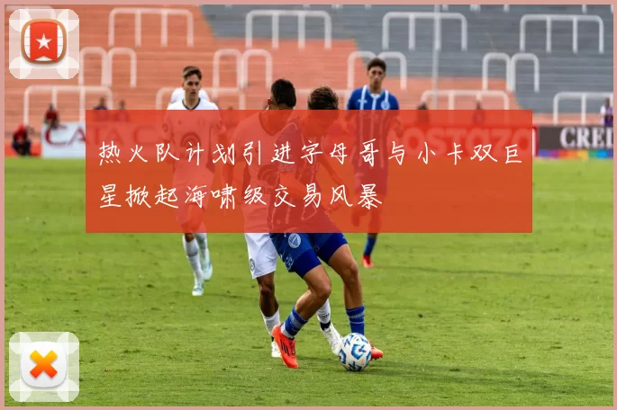 热火队计划引进字母哥与小卡双巨星掀起海啸级交易风暴