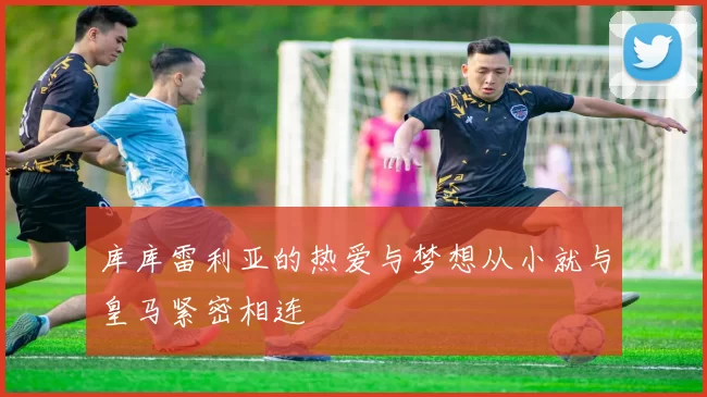 库库雷利亚的热爱与梦想从小就与皇马紧密相连