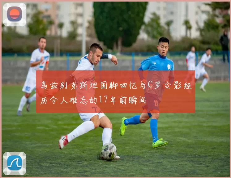 乌兹别克斯坦国脚回忆与C罗合影经历令人难忘的17年前瞬间