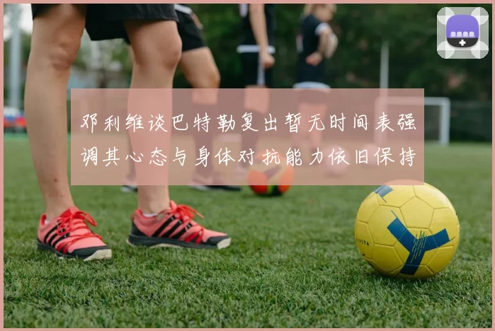 邓利维谈巴特勒复出暂无时间表强调其心态与身体对抗能力依旧保持