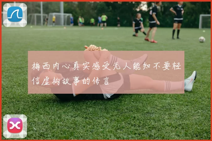 梅西内心真实感受无人能知不要轻信虚构故事的传言