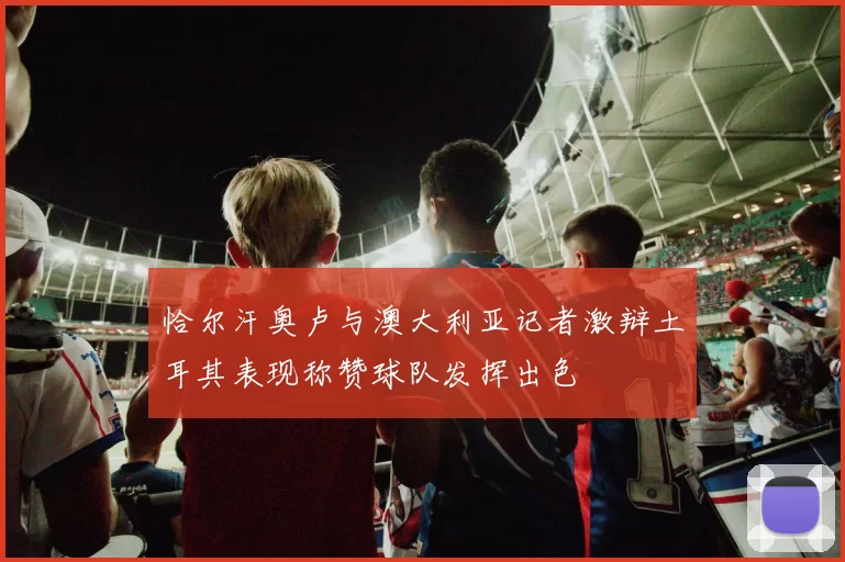 恰尔汗奥卢与澳大利亚记者激辩土耳其表现称赞球队发挥出色