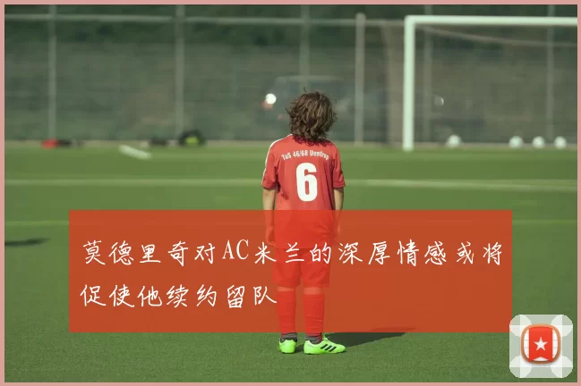 莫德里奇对AC米兰的深厚情感或将促使他续约留队