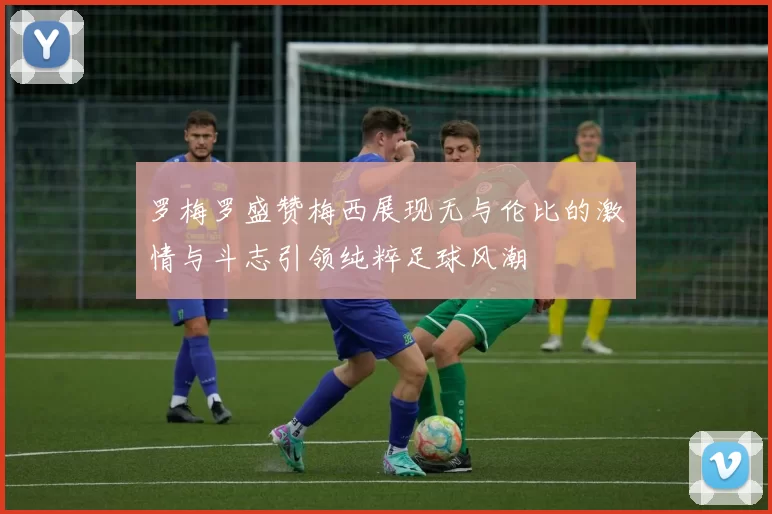 罗梅罗盛赞梅西展现无与伦比的激情与斗志引领纯粹足球风潮