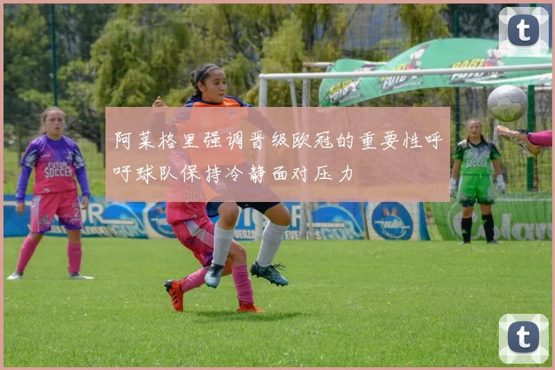阿莱格里强调晋级欧冠的重要性呼吁球队保持冷静面对压力