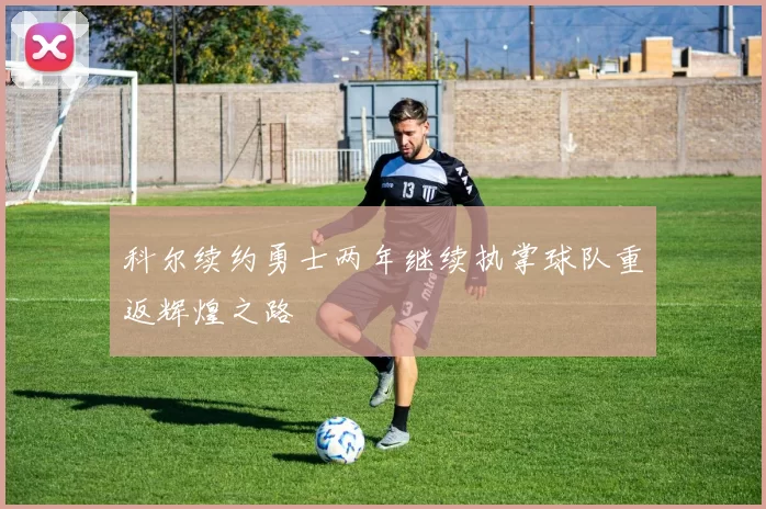 科尔续约勇士两年继续执掌球队重返辉煌之路