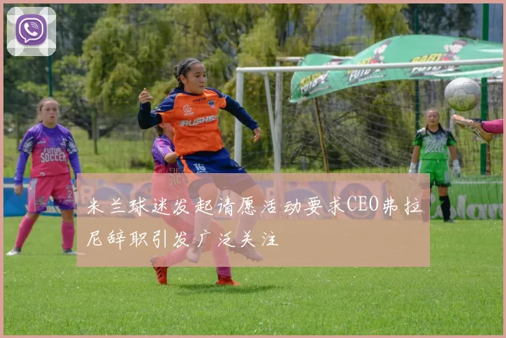 米兰球迷发起请愿活动要求CEO弗拉尼辞职引发广泛关注
