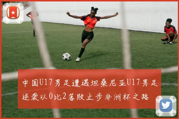 中国U17男足遭遇坦桑尼亚U17男足逆袭以0比2落败止步非洲杯之路