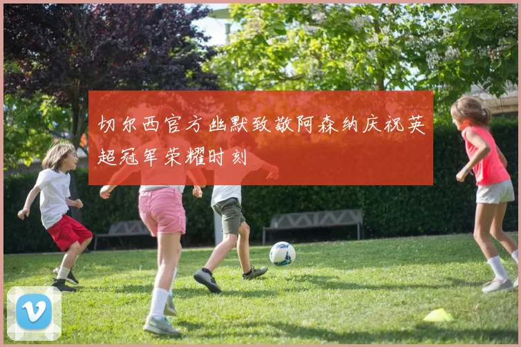 切尔西官方幽默致敬阿森纳庆祝英超冠军荣耀时刻