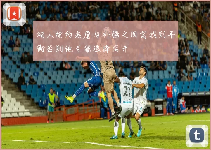 湖人续约老詹与补强之间需找到平衡否则他可能选择离开