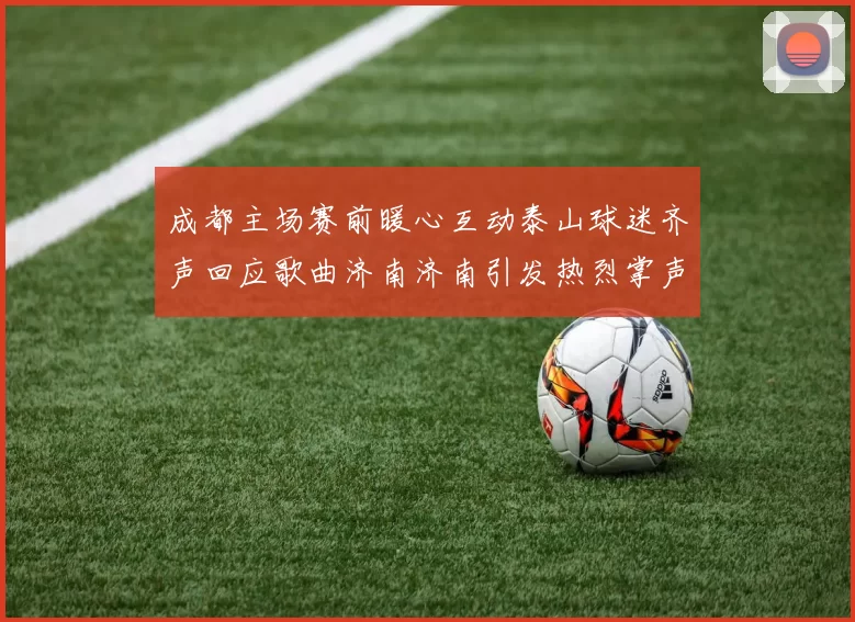 成都主场赛前暖心互动泰山球迷齐声回应歌曲济南济南引发热烈掌声