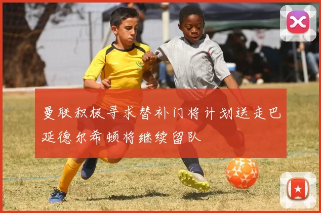 曼联积极寻求替补门将计划送走巴延德尔希顿将继续留队