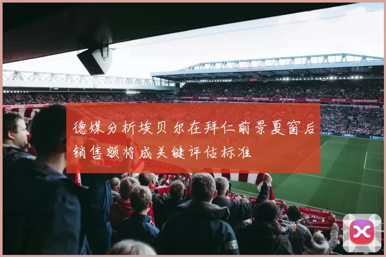 德媒分析埃贝尔在拜仁前景夏窗后销售额将成关键评估标准