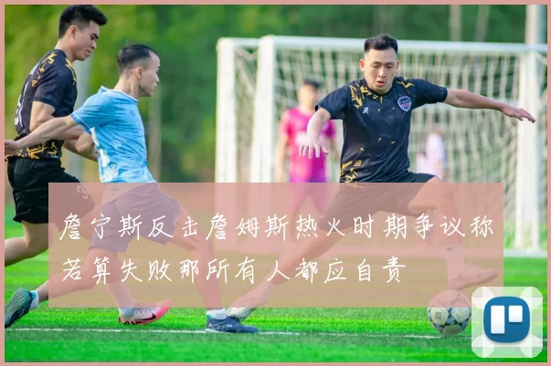 詹宁斯反击詹姆斯热火时期争议称若算失败那所有人都应自责